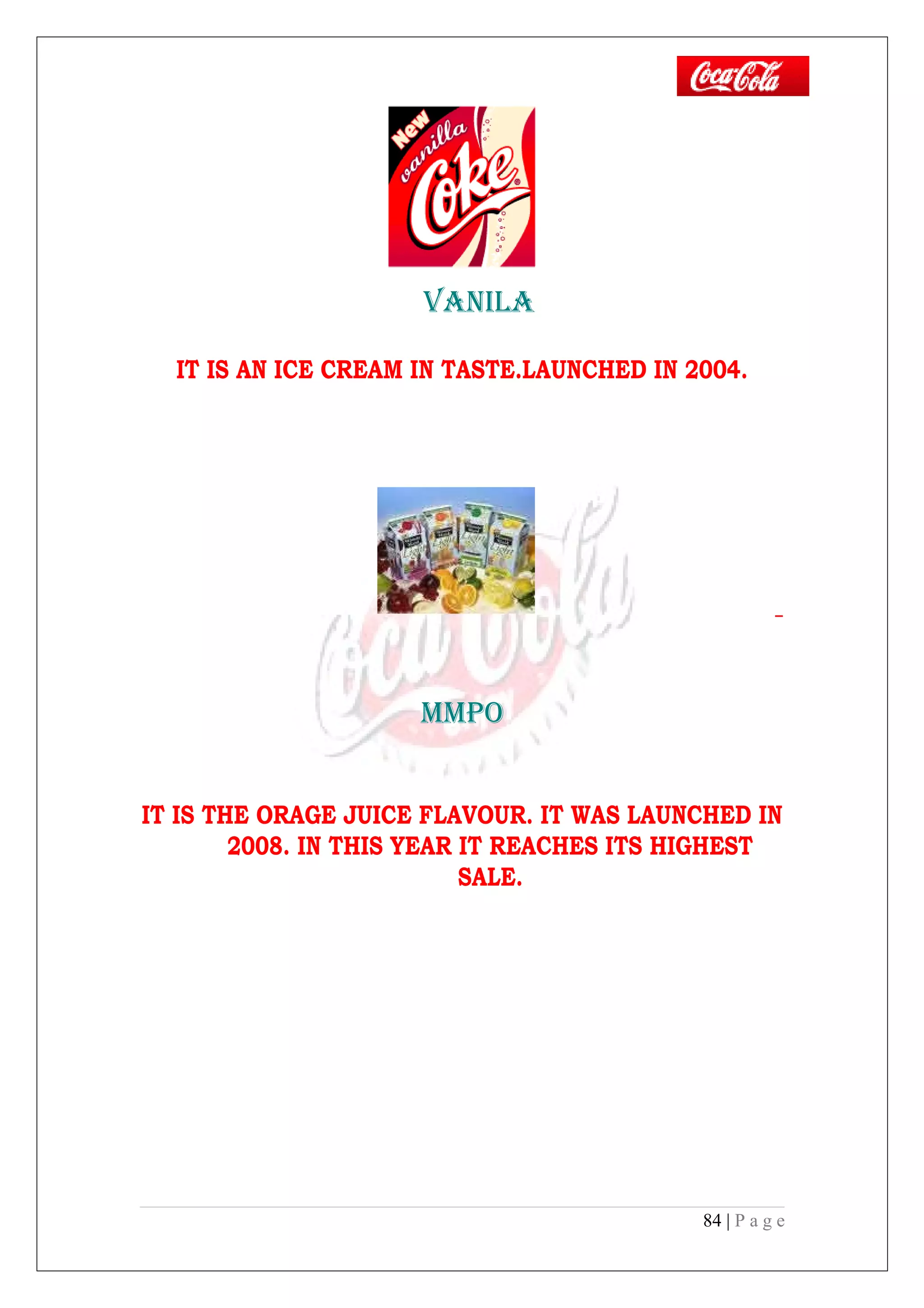 vANILA
IT IS AN ICE CREAM IN TASTE.LAUNCHED IN 2004.
MMPO
IT IS THE ORAGE JUICE FLAVOUR. IT WAS LAUNCHED IN
2008. IN THIS YEAR IT REACHES ITS HIGHEST
SALE.
84 | P a g e
 