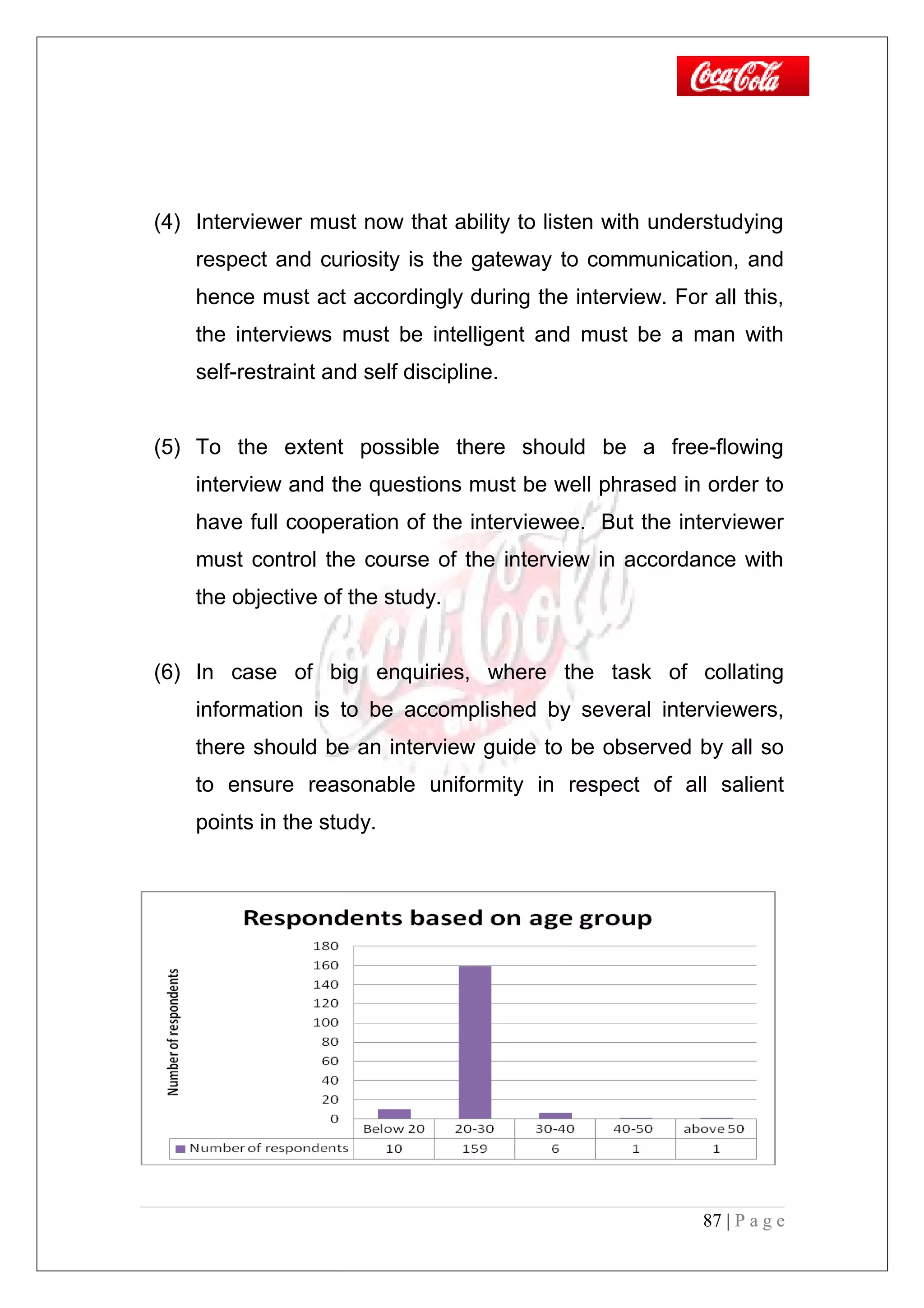 (4) Interviewer must now that ability to listen with understudying
respect and curiosity is the gateway to communication, and
hence must act accordingly during the interview. For all this,
the interviews must be intelligent and must be a man with
self-restraint and self discipline.
(5) To the extent possible there should be a free-flowing
interview and the questions must be well phrased in order to
have full cooperation of the interviewee. But the interviewer
must control the course of the interview in accordance with
the objective of the study.
(6) In case of big enquiries, where the task of collating
information is to be accomplished by several interviewers,
there should be an interview guide to be observed by all so
to ensure reasonable uniformity in respect of all salient
points in the study.
87 | P a g e
 