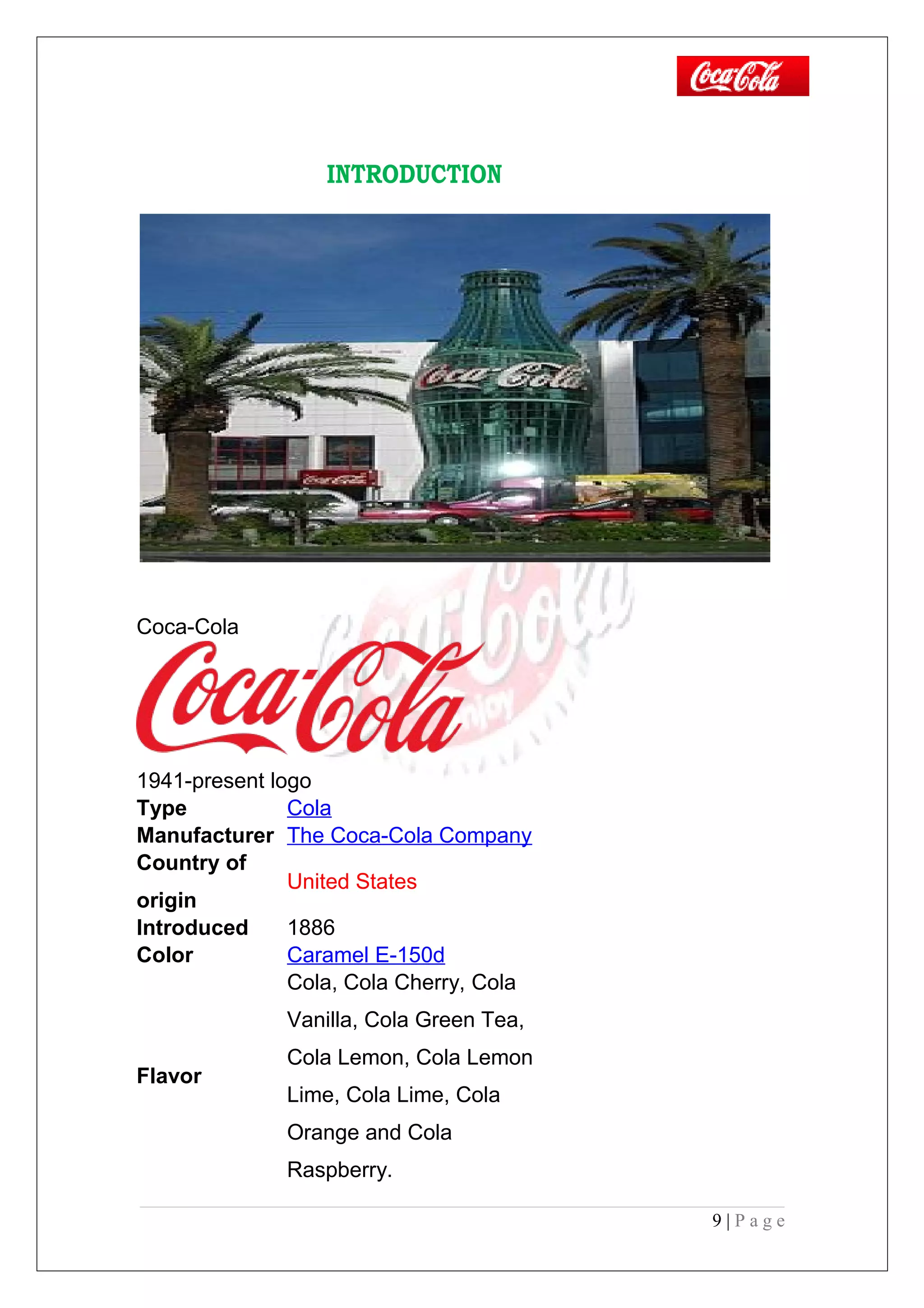 INTRODUCTION
Coca-Cola
1941-present logo
Type Cola
Manufacturer The Coca-Cola Company
Country of
origin
United States
Introduced 1886
Color Caramel E-150d
Flavor
Cola, Cola Cherry, Cola
Vanilla, Cola Green Tea,
Cola Lemon, Cola Lemon
Lime, Cola Lime, Cola
Orange and Cola
Raspberry.
9 | P a g e
 