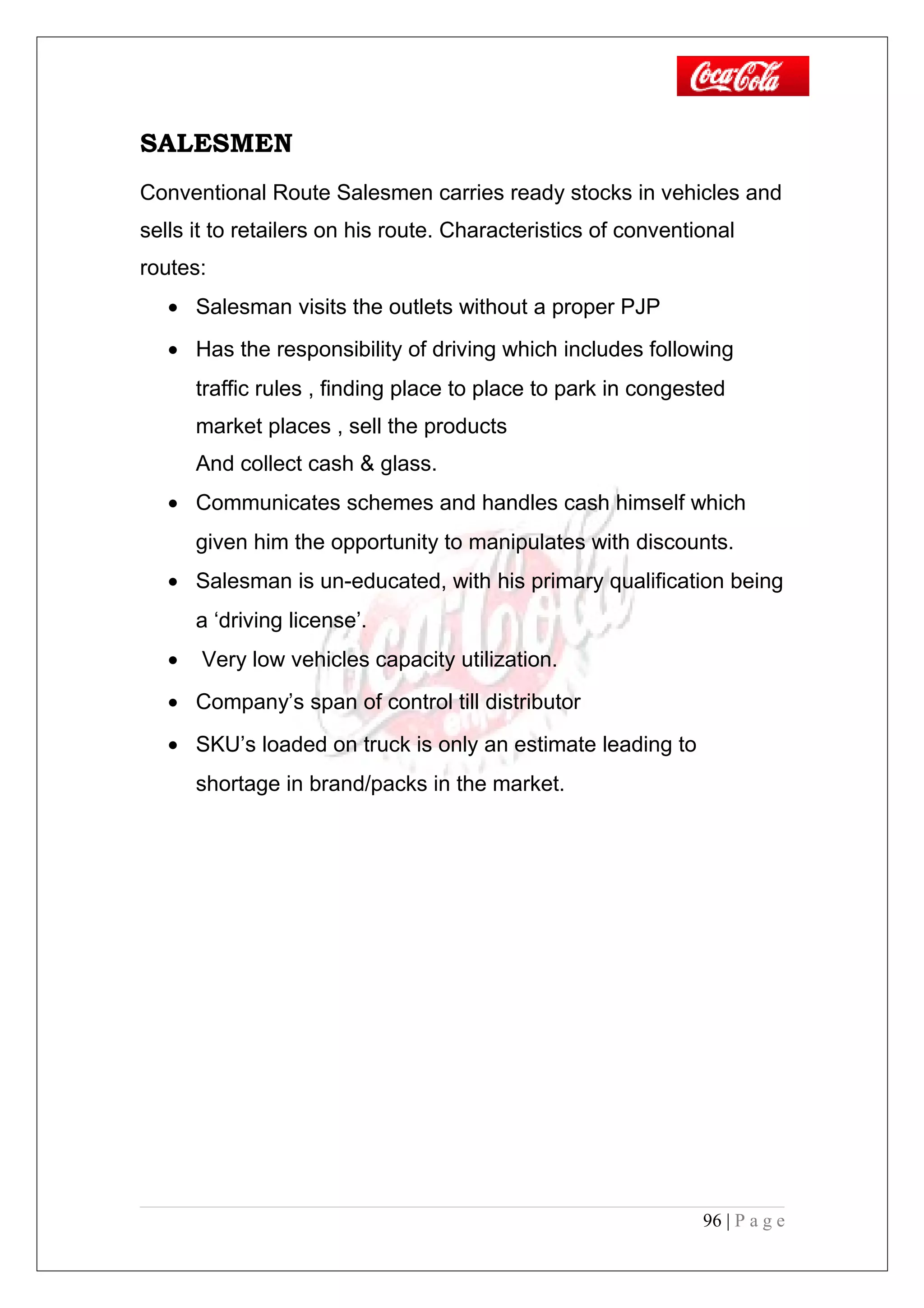 SALESMEN
Conventional Route Salesmen carries ready stocks in vehicles and
sells it to retailers on his route. Characteristics of conventional
routes:
• Salesman visits the outlets without a proper PJP
• Has the responsibility of driving which includes following
traffic rules , finding place to place to park in congested
market places , sell the products
And collect cash & glass.
• Communicates schemes and handles cash himself which
given him the opportunity to manipulates with discounts.
• Salesman is un-educated, with his primary qualification being
a ‘driving license’.
• Very low vehicles capacity utilization.
• Company’s span of control till distributor
• SKU’s loaded on truck is only an estimate leading to
shortage in brand/packs in the market.
96 | P a g e
 