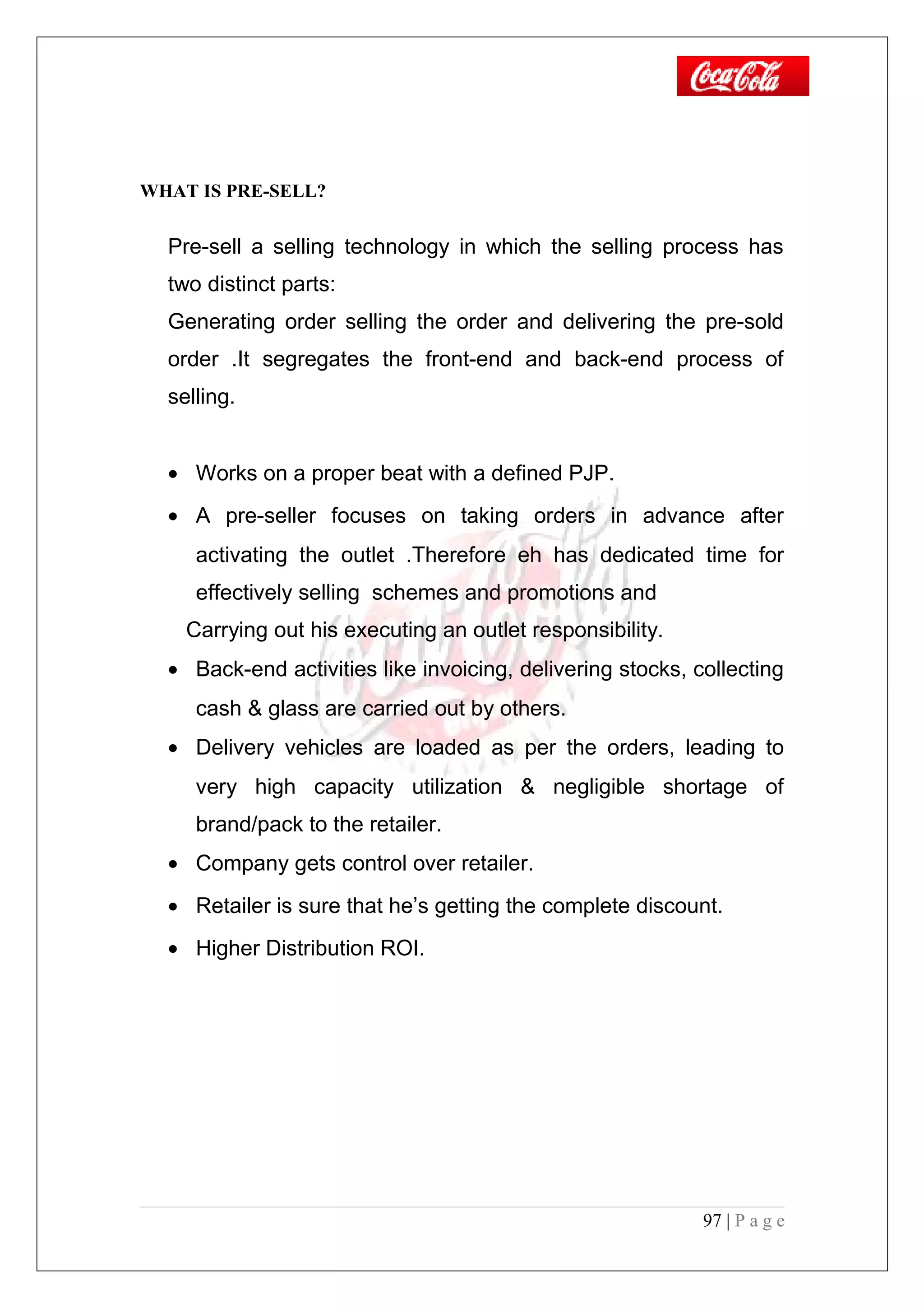 WHAT IS PRE-SELL?
Pre-sell a selling technology in which the selling process has
two distinct parts:
Generating order selling the order and delivering the pre-sold
order .It segregates the front-end and back-end process of
selling.
• Works on a proper beat with a defined PJP.
• A pre-seller focuses on taking orders in advance after
activating the outlet .Therefore eh has dedicated time for
effectively selling schemes and promotions and
Carrying out his executing an outlet responsibility.
• Back-end activities like invoicing, delivering stocks, collecting
cash & glass are carried out by others.
• Delivery vehicles are loaded as per the orders, leading to
very high capacity utilization & negligible shortage of
brand/pack to the retailer.
• Company gets control over retailer.
• Retailer is sure that he’s getting the complete discount.
• Higher Distribution ROI.
97 | P a g e
 