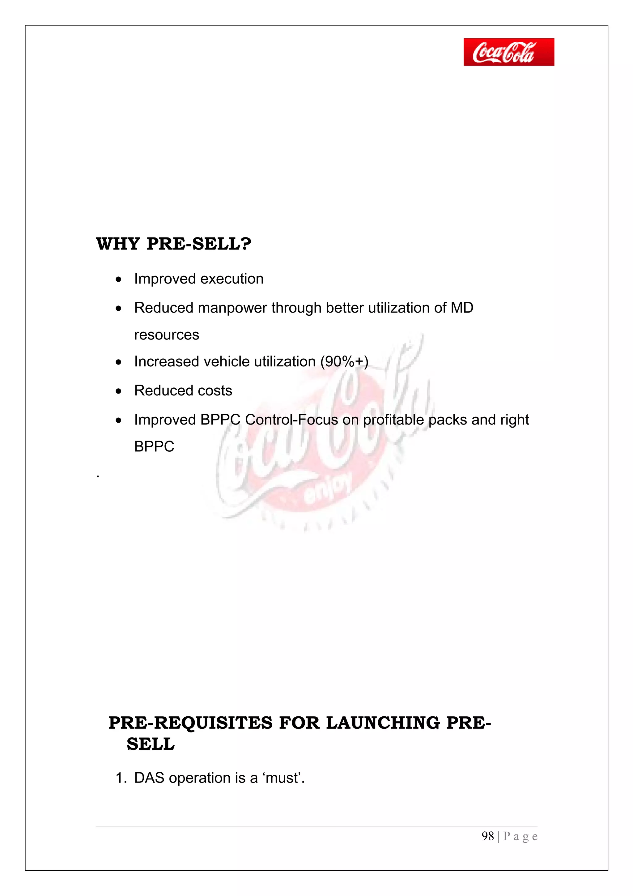 WHY PRE-SELL?
• Improved execution
• Reduced manpower through better utilization of MD
resources
• Increased vehicle utilization (90%+)
• Reduced costs
• Improved BPPC Control-Focus on profitable packs and right
BPPC
.
PRE-REQUISITES FOR LAUNCHING PRE-
SELL
1. DAS operation is a ‘must’.
98 | P a g e
 
