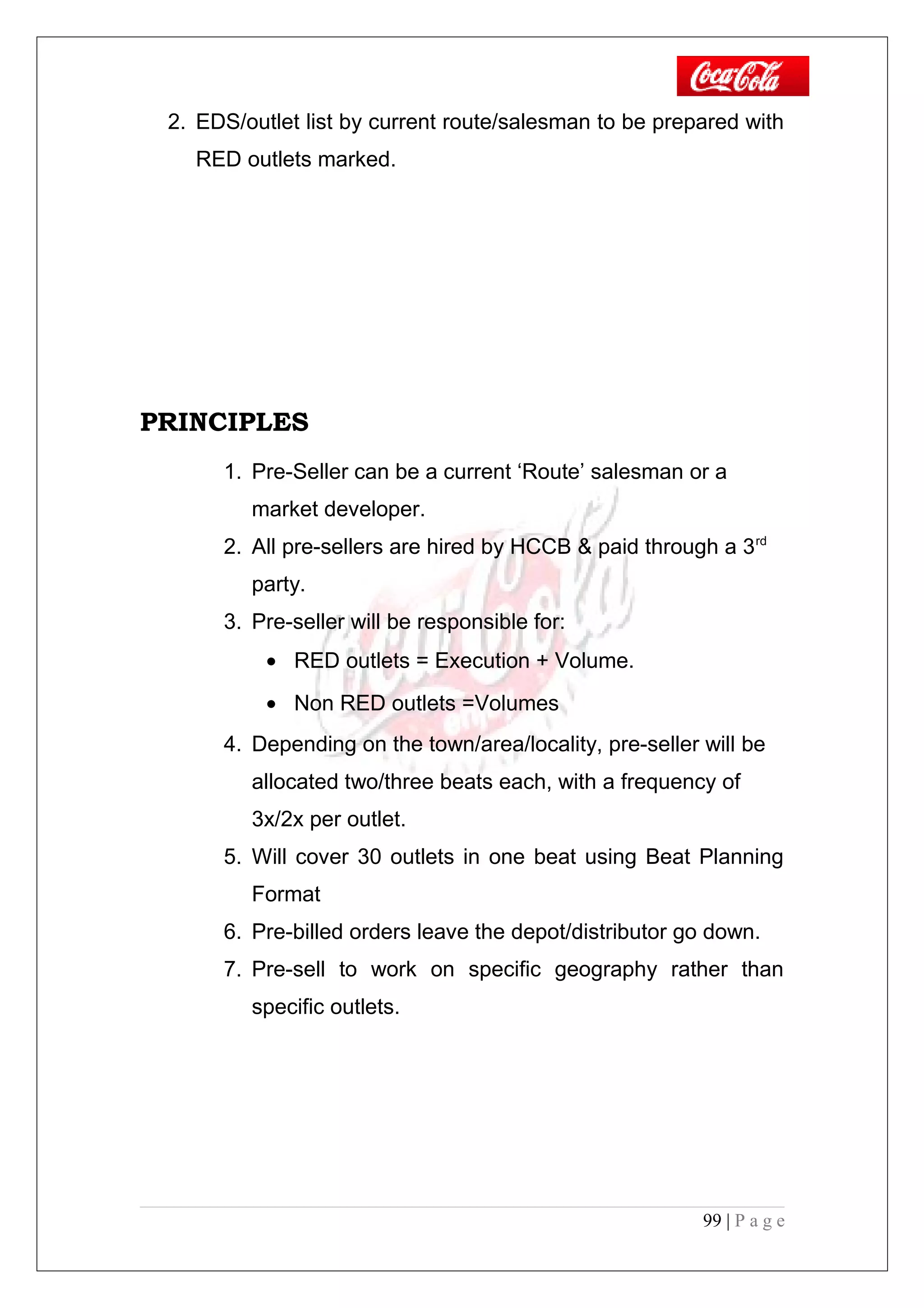 2. EDS/outlet list by current route/salesman to be prepared with
RED outlets marked.
PRINCIPLES
1. Pre-Seller can be a current ‘Route’ salesman or a
market developer.
2. All pre-sellers are hired by HCCB & paid through a 3rd
party.
3. Pre-seller will be responsible for:
• RED outlets = Execution + Volume.
• Non RED outlets =Volumes
4. Depending on the town/area/locality, pre-seller will be
allocated two/three beats each, with a frequency of
3x/2x per outlet.
5. Will cover 30 outlets in one beat using Beat Planning
Format
6. Pre-billed orders leave the depot/distributor go down.
7. Pre-sell to work on specific geography rather than
specific outlets.
99 | P a g e
 