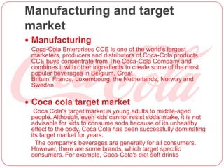 Manufacturing and target
market
 Manufacturing
Coca-Cola Enterprises CCE is one of the world’s largest
marketers, producers and distributors of Coca-Cola products.
CCE buys concentrate from The Coca-Cola Company and
combines it with other ingredients to create some of the most
popular beverages in Belgium, Great
Britain, France, Luxembourg, the Netherlands, Norway and
Sweden.
 Coca cola target market
Coca Cola's target market is young adults to middle-aged
people. Although, even kids cannot resist soda intake, it is not
advisable for kids to consume soda because of its unhealthy
effect to the body. Coca Cola has been successfully dominating
its target market for years.
The company's beverages are generally for all consumers.
However, there are some brands, which target specific
consumers. For example, Coca-Cola's diet soft drinks
 