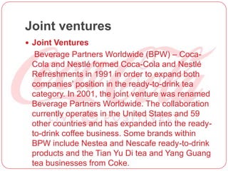 Joint ventures
 Joint Ventures
Beverage Partners Worldwide (BPW) – Coca-
Cola and Nestlé formed Coca-Cola and Nestlé
Refreshments in 1991 in order to expand both
companies’ position in the ready-to-drink tea
category. In 2001, the joint venture was renamed
Beverage Partners Worldwide. The collaboration
currently operates in the United States and 59
other countries and has expanded into the ready-
to-drink coffee business. Some brands within
BPW include Nestea and Nescafe ready-to-drink
products and the Tian Yu Di tea and Yang Guang
tea businesses from Coke.
 