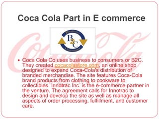 Coca Cola Part in E commerce
 Coca Cola Co uses business to consumers or B2C.
They created cocacolastore.com, an online shop
designed to expand Coca-Cola's distribution of
branded merchandise. The site features Coca-Cola
brand products from clothing to cookware to
collectibles. Innotrac Inc. is the e-commerce partner in
the venture. The agreement calls for Innotrac to
design and develop the site as well as manage all
aspects of order processing, fulfillment, and customer
care.
 