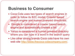 Business to Consumer
 Coca-Cola uses two types of search engines in
order to follow its B2C model; Crawler based
search engine and human powered directories.
 Google is considered a crawler based search
engine and automatically creates a list
 Yahoo is considered a human powered directory
where you can type in a word in the search query
 Like other strong brands Coca cola have his own
web site http://www.thecoca-colacompany.com/.
 