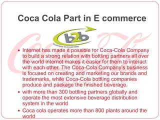 Coca Cola Part in E commerce
 Internet has made it possible for Coca-Cola Company
to build a strong relation with bottling partners all over
the world internet makes it easier for them to interact
with each other. The Coca-Cola Company’s business
is focused on creating and marketing our brands and
trademarks, while Coca-Cola bottling companies
produce and package the finished beverage.
 with more than 300 bottling partners globally and
operate the most extensive beverage distribution
system in the world
 Coca cola operates more than 800 plants around the
world
 
