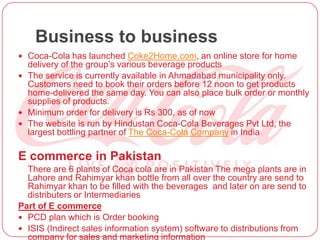Business to business
 Coca-Cola has launched Coke2Home.com, an online store for home
delivery of the group’s various beverage products
 The service is currently available in Ahmadabad municipality only.
Customers need to book their orders before 12 noon to get products
home-delivered the same day. You can also place bulk order or monthly
supplies of products.
 Minimum order for delivery is Rs 300, as of now
 The website is run by Hindustan Coca-Cola Beverages Pvt Ltd, the
largest bottling partner of The Coca-Cola Company in India
E commerce in Pakistan
There are 6 plants of Coca cola are in Pakistan The mega plants are in
Lahore and Rahimyar khan bottle from all over the country are send to
Rahimyar khan to be filled with the beverages and later on are send to
distributers or Intermediaries
Part of E commerce
 PCD plan which is Order booking
 ISIS (Indirect sales information system) software to distributions from
company for sales and marketing information
 
