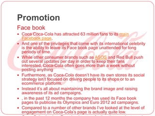Promotion
Face book
 Coca Coca-Cola has attracted 63 million fans to its main
Facebook page,
 And one of the privileges that come with its international celebrity
is the ability to leave its Face book page unattended for long
periods of time.
 While other consumer brands such as ASOS and Red Bull push
out several updates per day in order to keep their fans
interested, Coca-Cola often goes more than a week without
posting anything
 Furthermore, as Coca-Cola doesn’t have its own stores its social
strategy isn’t focused on driving people to its shops or to an
ecommerce platform.
 Instead it’s all about maintaining the brand image and raising
awareness of its ad campaigns.
 , in the past 12 months the company has used its Face book
pages to publicise its Olympics and Euro 2012 ad campaigns.
 Compared to a number of other brands I’ve looked at the level of
engagement on Coca-Cola’s page is actually quite low.
 