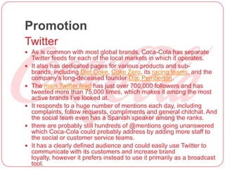 Promotion
Twitter
 As is common with most global brands, Coca-Cola has separate
Twitter feeds for each of the local markets in which it operates.
 It also has dedicated pages for various products and sub-
brands, including Diet Coke, Coke Zero, its racing teams, and the
company’s long-deceased founder Doc Pemberton.
 The main Twitter feed has just over 700,000 followers and has
tweeted more than 75,000 times, which makes it among the most
active brands I’ve looked at.
 It responds to a huge number of mentions each day, including
complaints, follow requests, compliments and general chitchat. And
the social team even has a Spanish speaker among the ranks.
 there are probably still hundreds of @mentions going unanswered
which Coca-Cola could probably address by adding more staff to
the social or customer service teams.
 It has a clearly defined audience and could easily use Twitter to
communicate with its customers and increase brand
loyalty, however it prefers instead to use it primarily as a broadcast
tool.
 