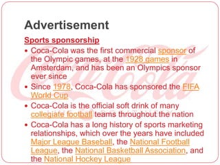 Advertisement
Sports sponsorship
 Coca-Cola was the first commercial sponsor of
the Olympic games, at the 1928 games in
Amsterdam, and has been an Olympics sponsor
ever since
 Since 1978, Coca-Cola has sponsored the FIFA
World Cup
 Coca-Cola is the official soft drink of many
collegiate football teams throughout the nation
 Coca-Cola has a long history of sports marketing
relationships, which over the years have included
Major League Baseball, the National Football
League, the National Basketball Association, and
the National Hockey League
 