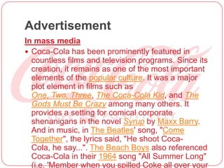 Advertisement
In mass media
 Coca-Cola has been prominently featured in
countless films and television programs. Since its
creation, it remains as one of the most important
elements of the popular culture. It was a major
plot element in films such as
One, Two, Three, The Coca-Cola Kid, and The
Gods Must Be Crazy among many others. It
provides a setting for comical corporate
shenanigans in the novel Syrup by Maxx Barry.
And in music, in The Beatles' song, "Come
Together", the lyrics said, "He shoot Coca-
Cola, he say...". The Beach Boys also referenced
Coca-Cola in their 1964 song "All Summer Long"
(i.e. 'Member when you spilled Coke all over your
 