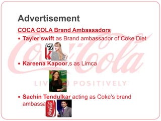 Advertisement
COCA COLA Brand Ambassadors
 Tayler swift as Brand ambassador of Coke Diet
 Kareena Kapoor,s as Limca
 Sachin Tendulkar acting as Coke's brand
ambassador.
 