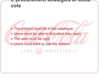E procurement strategies of Coca
cola
 The product must be in the catalogue
 Users must be able to find what they need
 The data must be right
 Users must want to use the system
 