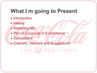 What I m going to Present
 Introduction
 History
 Marketing Mix
 Part of Coca cola in E commerce
 Competitors
 Criticism , rumours and Suggestions
 
