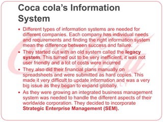 Coca cola’s Information
System
 Different types of information systems are needed for
different companies. Each company has individual needs
and requirements and finding the right information system
mean the difference between success and failure.
 They started out with an old system called the legacy
system. This turned out to be very inefficient, it was not
user friendly and a lot of costs were incurred
 They also did their financial plans manually on
spreadsheets and were submitted as hard copies. This
made it very difficult to update information and was a very
big issue as they began to expand globally.
 As they were growing an integrated business management
system was needed to handle the different aspects of their
worldwide corporation. They decided to incorporate
Strategic Enterprise Management (SEM).
 