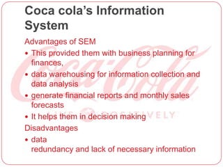 Coca cola’s Information
System
Advantages of SEM
 This provided them with business planning for
finances,
 data warehousing for information collection and
data analysis
 generate financial reports and monthly sales
forecasts
 It helps them in decision making
Disadvantages
 data
redundancy and lack of necessary information
 