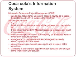 Coca cola’s Information
System
Microsoft's Enterprise Project Management (EMP)
 Due to data redundancy Coca cola needs a new IS so to tackle
the problem and EMP is supposed to help them
Advantages of EMP
 The
data from different departments will be gathered into one databa
se.
 It can also integrate SAP Microsoft products to reduce our maint
enance costs.
 With spreading EMP all over our company, all managers will hav
e their own account numbers
 managers of production department managers can easily
monitors prodyction processes
 sales managers can acquire sales costs and inventory at the
same time.
 Managers of the financial department can calculate and analyze
all the finances in EMPsolution
 