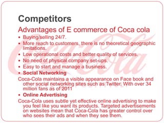 Competitors
Advantages of E commerce of Coca cola
 Buying/selling 24/7.
 More reach to customers, there is no theoretical geographic
limitations.
 Low operational costs and better quality of services.
 No need of physical company set-ups.
 Easy to start and manage a business.
 Social Networking
Coca-Cola maintains a visible appearance on Face book and
other social networking sites such as Twitter. With over 34
million fans as of 2011
 Online Advertising
Coca-Cola uses subtle yet effective online advertising to make
you feel like you want its products. Targeted advertisements
on websites mean that Coca-Cola has greater control over
who sees their ads and when they see them.
 