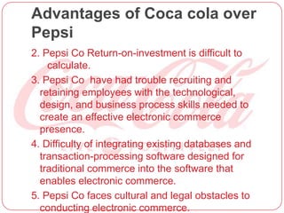Advantages of Coca cola over
Pepsi
2. Pepsi Co Return-on-investment is difficult to
calculate.
3. Pepsi Co have had trouble recruiting and
retaining employees with the technological,
design, and business process skills needed to
create an effective electronic commerce
presence.
4. Difficulty of integrating existing databases and
transaction-processing software designed for
traditional commerce into the software that
enables electronic commerce.
5. Pepsi Co faces cultural and legal obstacles to
conducting electronic commerce.
 