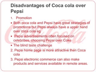 Disadvantages of Coca cola over
Pepsi
1. Promotion
 Both coca cola and Pepsi have great strategies of
promotions but Pepsi always have a upper hand
over coca cola eg
 Pepsi advertisements often focused on
celebrities, choosing Pepsi over Coke
 The blind taste challenge
2. Pepsi home page is more attractive then Coca
cola
3. Pepsi electronic commerce can also make
products and services available in remote areas.
 