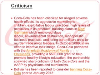 Criticism
 Coca-Cola has been criticized for alleged adverse
health effects, its aggressive marketing to
children, exploitative labour practices, high levels of
pesticides in its products, building plants in Nazi
Germany which employed slave
labour, environmental destruction, monopolistic
business practices, and hiring paramilitary units to
murder trade union leaders. In October 2009, in an
effort to improve their image, Coca-Cola partnered
with the American Academy of Family
Physicians, providing a $500,000 grant to help
promote healthy-lifestyle education; the partnership
spawned sharp criticism of both Coca-Cola and the
AAFP by physicians and nutritionists.
 Bolivia has been reported to consider banning Coca-
Cola prior to January 2013
 