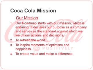 Coca Cola Mission
Our Mission
1. Our Roadmap starts with our mission, which is
enduring. It declares our purpose as a company
and serves as the standard against which we
weigh our actions and decisions.
2. To refresh the world...
3. To inspire moments of optimism and
happiness...
4. To create value and make a difference.
 