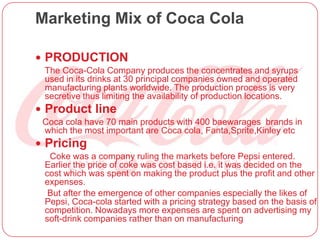 Marketing Mix of Coca Cola
 PRODUCTION
The Coca-Cola Company produces the concentrates and syrups
used in its drinks at 30 principal companies owned and operated
manufacturing plants worldwide. The production process is very
secretive thus limiting the availability of production locations.
 Product line
Coca cola have 70 main products with 400 baewarages brands in
which the most important are Coca cola, Fanta,Sprite,Kinley etc
 Pricing
Coke was a company ruling the markets before Pepsi entered.
Earlier the price of coke was cost based i.e. it was decided on the
cost which was spent on making the product plus the profit and other
expenses.
But after the emergence of other companies especially the likes of
Pepsi, Coca-cola started with a pricing strategy based on the basis of
competition. Nowadays more expenses are spent on advertising my
soft-drink companies rather than on manufacturing
 