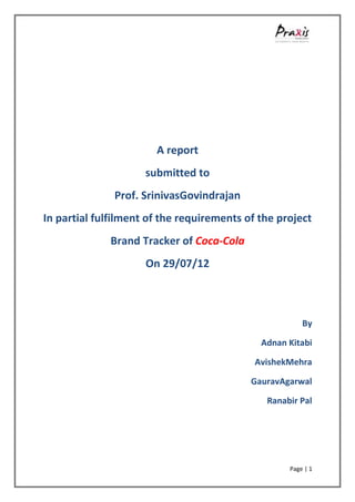A report
                     submitted to
              Prof. SrinivasGovindrajan
In partial fulfilment of the requirements of the project
              Brand Tracker of Coca-Cola
                     On 29/07/12



                                                       By

                                             Adnan Kitabi

                                            AvishekMehra

                                           GauravAgarwal

                                              Ranabir Pal




                                                   Page | 1
 