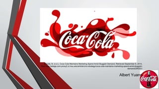 Zmuda, N. (n.d.). Coca Cola Maintains Marketing Spend Amid Sluggish Demand. Retrieved September 9, 2014, 
from http://adage.com.proxy2.cl.msu.edu/article/cmo-strategy/coca-cola-maintains-marketing-spend-amid-sluggish-demand/ 
294251/ 
Albert Yuann 
 