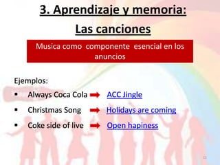 3. Aprendizaje y memoria:
             Las canciones
      Musica como componente esencial en los
                    anuncios

Ejemplos:
   Always Coca Cola    ACC Jingle
   Christmas Song      Holidays are coming
   Coke side of live   Open hapiness


                                               11
 