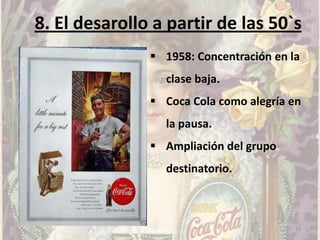 8. El desarollo a partir de las 50`s
                1958: Concentración en la
                 clase baja.
                Coca Cola como alegría en
                 la pausa.
                Ampliación del grupo
                 destinatorio.



                                         19
 