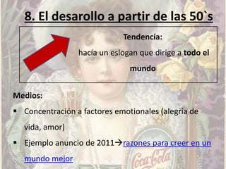 8. El desarollo a partir de las 50`s
                             Tendencía:
                 hacía un eslogan que dirige a todo el
                               mundo


Medios:
 Concentración a factores emotionales (alegría de
   vida, amor)
 Ejemplo anuncio de 2011razones para creer en un
   mundo mejor                                       20
 