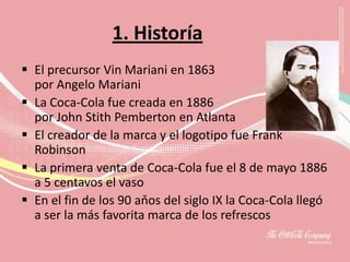 1. Historía
 El precursor Vin Mariani en 1863
  por Angelo Mariani
 La Coca-Cola fue creada en 1886
  por John Stith Pemberton en Atlanta
 El creador de la marca y el logotipo fue Frank
  Robinson
 La primera venta de Coca-Cola fue el 8 de mayo 1886
  a 5 centavos el vaso
 En el fin de los 90 aňos del siglo IX la Coca-Cola llegó
  a ser la más favorita marca de los refrescos
 