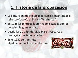 1. Historía de la propagación
 La pintura en molino en 1886 con el slogan „Bebe el
  refresco Coca-Cola. Es rica. Te refresca.“
 En 1925 las pinturas fueron reemplazados por los
  postales de gran formato.
 Desde los 20 aňos del siglo IX se la Coca-Cola
  propagó a través de la radio
 En el 1950 se transmitó
  el primer anuncio en la televisión
 