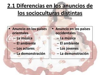 2.1 Diferencias en los anuncios de
    los socioculturas distintas

 Anuncio en los países    Anuncio en los países
  orientales                occidentales
   – La música               – La música
   – El ambiente             – El ambiente
   – Los actores             – Los jovenes
   – La demonstración        – La demonstración
 