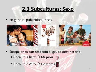 2.3 Subculturas: Sexo
 En general publicidad unisex




 Excepciones con respecto al grupo destinatorio:
    Coca Cola light  Mujeres
    Coca Cola Zero  Hombres
                                                    9
 