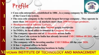 VIGNAN INSTITUTE OF TECHNOLOGY AND MANAGEMENT
Profile
Coca cola enterprises , established in 1886 , is a young company by the standards
of the Coca-Cola system.
The coca cola company is the worlds largest beverage company . They operate in
more than 200 countries & markets more than 2800 beverages products .
 Headquartered at Atlanta, Georgia .
 Coca-Cola employs more than 700,000 people worldwide
 In INDIA, its head office is situated in Gurgaon, Haryana
 The company operates out of 22 locations across India
 The Coca-Cola system in India has already invested USD 2 Billion till 2011, since
its re-entry into India
 The company will be investing another USD 5 Billion till the year 2020.
 It has 4 regional offices in India
 It has Over 50 manufacturing locations in India
 