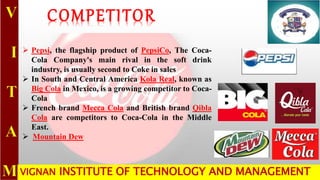 VIGNAN INSTITUTE OF TECHNOLOGY AND MANAGEMENT
COMPETITOR
 Pepsi, the flagship product of PepsiCo, The Coca-
Cola Company's main rival in the soft drink
industry, is usually second to Coke in sales
 In South and Central America Kola Real, known as
Big Cola in Mexico, is a growing competitor to Coca-
Cola
 French brand Mecca Cola and British brand Qibla
Cola are competitors to Coca-Cola in the Middle
East.
 Mountain Dew
 