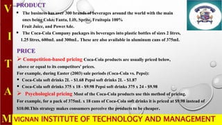 VIGNAN INSTITUTE OF TECHNOLOGY AND MANAGEMENT
PRODUCT
 The business has over 300 brands of beverages around the world with the main
ones being Coke, Fanta, Lift, Sprite, Fruitopia 100%
Fruit Juice, and PowerAde.
 The Coca-Cola Company packages its beverages into plastic bottles of sizes 2 litres,
1.25 litres, 600mL and 300mL. These are also available in aluminum cans of 375mL
PRICE
 Competition-based pricing Coca-Cola products are usually priced below,
above or equal to its competitors' prices.
For example, during Easter (2003) sale periods (Coca-Cola vs. Pepsi):
 Coca-Cola soft drinks 2L - $1.68 Pepsi soft drinks 2L - $1.87
 Coca-Cola soft drinks 375 x 18 - $9.98 Pepsi soft drinks 375 x 24 - $9.98
 Psychological pricing Most of the Coca-Cola products use this method of pricing.
For example, for a pack of 375mL x 18 cans of Coca-Cola soft drinks it is priced at $9.98 instead of
$10.00.This strategy makes consumers perceive the products to be cheaper.
 