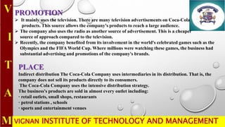 VIGNAN INSTITUTE OF TECHNOLOGY AND MANAGEMENT
PROMOTION
 It mainly uses the television. There are many television advertisements on Coca-Cola
products. This source allows the company's products to reach a large audience.
 The company also uses the radio as another source of advertisement. This is a cheaper
source of approach compared to the television.
 Recently, the company benefited from its involvement in the world's celebrated games such as the
Olympics and the FIFA World Cup. Where millions were watching these games, the business had
substantial advertising and promotions of the company's brands.
PLACE
Indirect distribution The Coca-Cola Company uses intermediaries in its distribution. That is, the
company does not sell its products directly to its consumers.
The Coca-Cola Company uses the intensive distribution strategy.
The business's products are sold in almost every outlet including:
· retail outlets, small shops, restaurants
· petrol stations , schools
· sports and entertainment venues
 