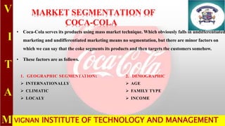 MARKET SEGMENTATION OF
COCA-COLA
• Coca-Cola serves its products using mass market technique. Which obviously falls in undifferentiated
marketing and undifferentiated marketing means no segmentation, but there are minor factors on
which we can say that the coke segments its products and then targets the customers somehow.
• These factors are as follows.
1. GEOGRAPHIC SEGMENTATION:
 INTERNATIONALLY
 CLIMATIC
 LOCALY
2. DEMOGRAPHIC
 AGE
 FAMILY TYPE
 INCOME
3. PSYCHOGRAPHIC:VIGNAN INSTITUTE OF TECHNOLOGY AND MANAGEMENT
 