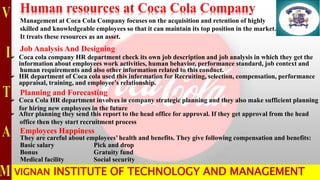 Human resources at Coca Cola Company
Management at Coca Cola Company focuses on the acquisition and retention of highly
skilled and knowledgeable employees so that it can maintain its top position in the market.
It treats these resources as an asset.
Job Analysis And Designing
 Coca cola company HR department check its own job description and job analysis in which they get the
information about employees work activities, human behavior, performance standard, job context and
human requirements and also other information related to this conduct.
 HR department of Coca cola used this information for Recruiting, selection, compensation, performance
appraisal, training, and employee’s relationship.
Planning and Forecasting
 Coca Cola HR department involves in company strategic planning and they also make sufficient planning
for hiring new employees in the future
 After planning they send this report to the head office for approval. If they get approval from the head
office then they start recruitment process
They are careful about employees’ health and benefits. They give following compensation and benefits:
Basic salary Pick and drop
Bonus Gratuity fund
Medical facility Social security
Employees Happiness
VIGNAN INSTITUTE OF TECHNOLOGY AND MANAGEMENT
 