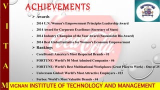 VIGNAN INSTITUTE OF TECHNOLOGY AND MANAGEMENT
ACHIEVEMENTS
 Awards
 2014 U.N. Women’s Empowerment Principles Leadership Award
 2014 Award for Corporate Excellence (Secretary of State)
 2014 Industry Champion of the Year Award (Sustainable Bio Award)
 2014 Best Global Initiative for Women’s Economic Empowerment
 Rankings
 CoreBrand: America’s Most Respected Brands - #1
 FORTUNE: World’s 50 Most Admired Companies - #6
 FORTUNE: World’s Best Multinational Workplaces (Great Place to Work) - One of 25
 Universum Global: World’s Most Attractive Employers - #23
 Forbes: World’s Most Valuable Brands - #4
 
