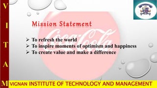 VIGNAN INSTITUTE OF TECHNOLOGY AND MANAGEMENT
 To refresh the world
 To inspire moments of optimism and happiness
 To create value and make a difference
Mission Statement
 