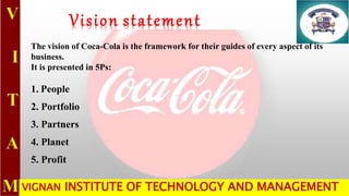 VIGNAN INSTITUTE OF TECHNOLOGY AND MANAGEMENT
Vision statement
The vision of Coca-Cola is the framework for their guides of every aspect of its
business.
It is presented in 5Ps:
1. People
2. Portfolio
3. Partners
4. Planet
5. Profit
 