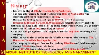 VIGNAN INSTITUTE OF TECHNOLOGY AND MANAGEMENT
History
Invented in May of 1886 by Dr. John Styth Pemberton.
The coca cola formula & brand was bought in 1889 by Asa Candler who
incorporated the coca cola company in 1892.
However the bottling business began in 1899 when two businessmen
Benjamin F. Thomas & Joseph B. Whitehead , secured the exclusive rights to
bottle and sell Coca-Cola for most of the united states from the Coca-Cola company.
It returns to India in 1993 after a gap of 16years
The coca cola got approval from the govt. of India in July 1996 for setting up a
company
With the acquisition of major brands in India it went on to be known as The
Hindustan Coca-Cola Beverages Pvt. Ltd.
The company has stepped forward for reaching 300million soft drinks consumer
through 7,00,000 retail outlets in India
From 1993 -2003 coca cola invested more than US $ 1 billion in India .
 