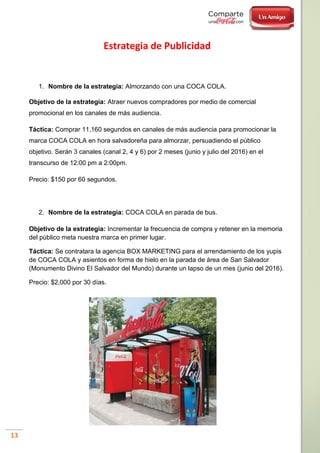 13
Estrategia de Publicidad
1. Nombre de la estrategia: Almorzando con una COCA COLA.
Objetivo de la estrategia: Atraer nuevos compradores por medio de comercial
promocional en los canales de más audiencia.
Táctica: Comprar 11,160 segundos en canales de más audiencia para promocionar la
marca COCA COLA en hora salvadoreña para almorzar, persuadiendo el público
objetivo. Serán 3 canales (canal 2, 4 y 6) por 2 meses (junio y julio del 2016) en el
transcurso de 12:00 pm a 2:00pm.
Precio: $150 por 60 segundos.
2. Nombre de la estrategia: COCA COLA en parada de bus.
Objetivo de la estrategia: Incrementar la frecuencia de compra y retener en la memoria
del público meta nuestra marca en primer lugar.
Táctica: Se contratara la agencia BOX MARKETING para el arrendamiento de los yupis
de COCA COLA y asientos en forma de hielo en la parada de área de San Salvador
(Monumento Divino El Salvador del Mundo) durante un lapso de un mes (junio del 2016).
Precio: $2,000 por 30 días.
 