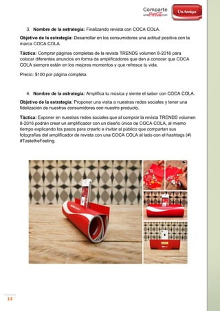14
3. Nombre de la estrategia: Finalizando revista con COCA COLA.
Objetivo de la estrategia: Desarrollar en los consumidores una actitud positiva con la
marca COCA COLA.
Táctica: Comprar páginas completas de la revista TRENDS volumen 8-2016 para
colocar diferentes anuncios en forma de amplificadores que den a conocer que COCA
COLA siempre están en los mejores momentos y que refresca tu vida.
Precio: $100 por página completa.
4. Nombre de la estrategia: Amplifica tu música y siente el sabor con COCA COLA.
Objetivo de la estrategia: Proponer una visita a nuestras redes sociales y tener una
fidelización de nuestros consumidores con nuestro producto.
Táctica: Exponer en nuestras redes sociales que al comprar la revista TRENDS volumen
8-2016 podrán crear un amplificador con un diseño único de COCA COLA, al mismo
tiempo explicando los pasos para crearlo e invitar al público que compartan sus
fotografías del amplificador de revista con una COCA COLA al lado con el hashtags (#)
#TastetheFeeling.
 